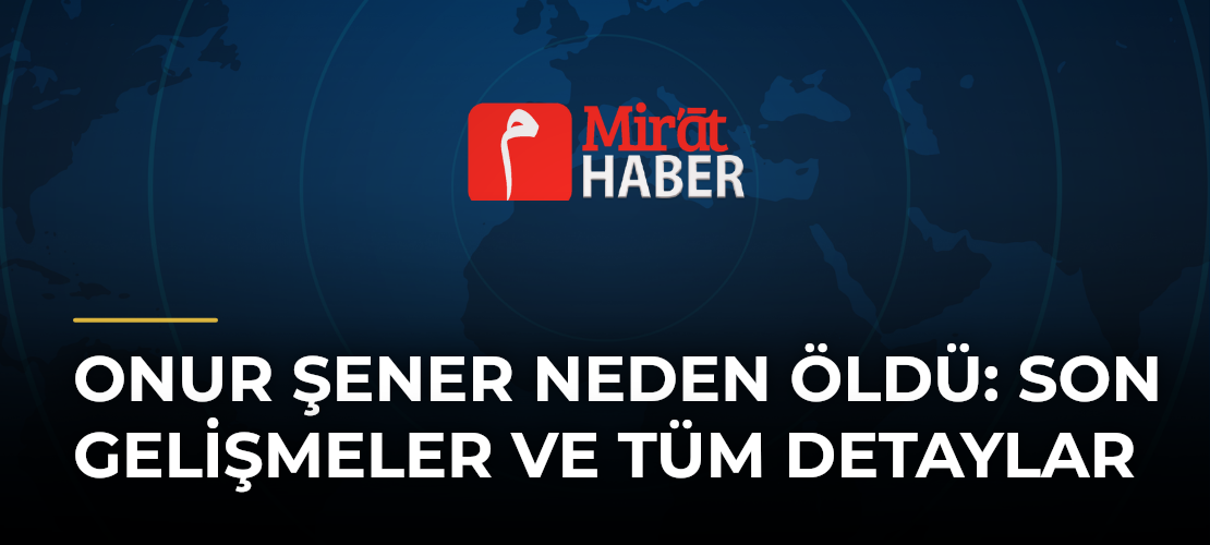Onur Şener Neden Öldü: Son Gelişmeler ve Tüm Detaylar
