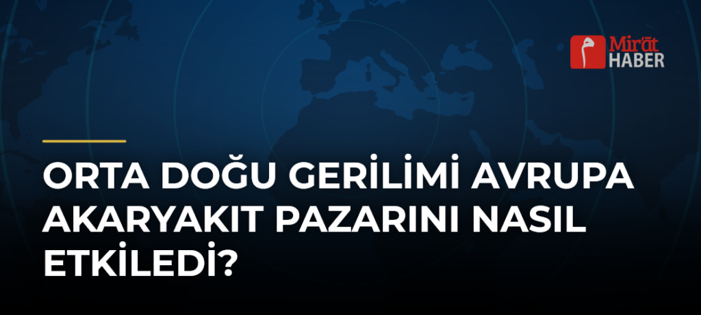 Orta Doğu Gerilimi Avrupa Akaryakıt Pazarını Nasıl Etkiledi?
