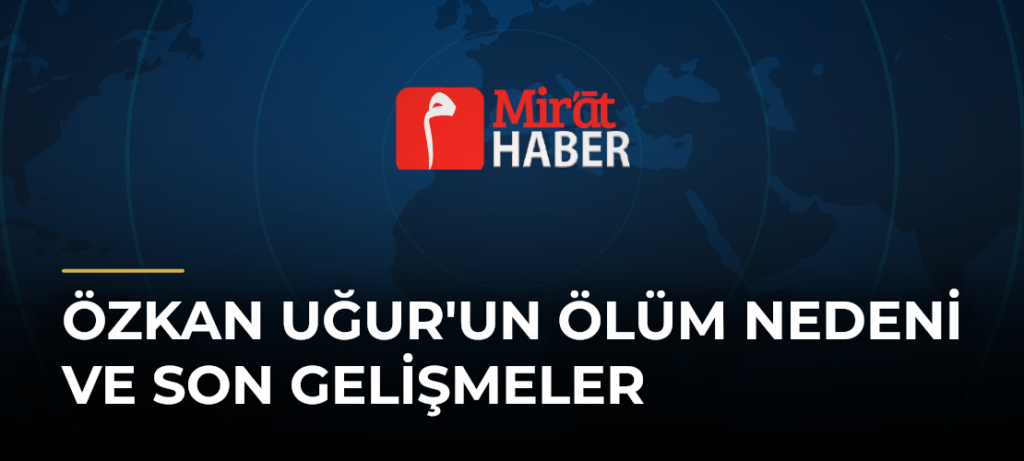 Özkan Uğur’un Ölüm Nedeni ve Son Gelişmeler