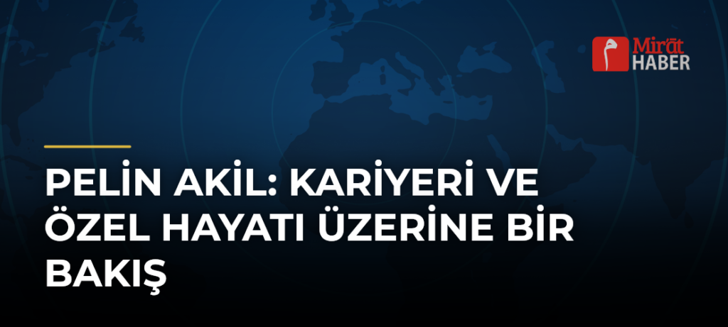 Pelin Akil: Kariyeri ve Özel Hayatı Üzerine Bir Bakış