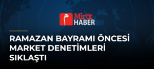 Ramazan Bayramı Öncesi Market Denetimleri Sıklaştı