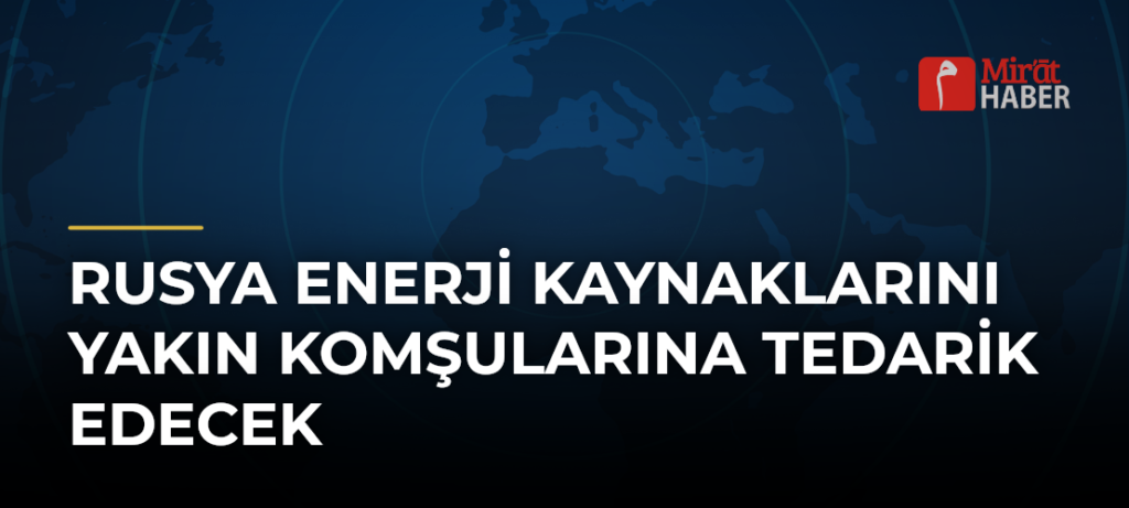 Rusya Enerji Kaynaklarını Yakın Komşularına Tedarik Edecek