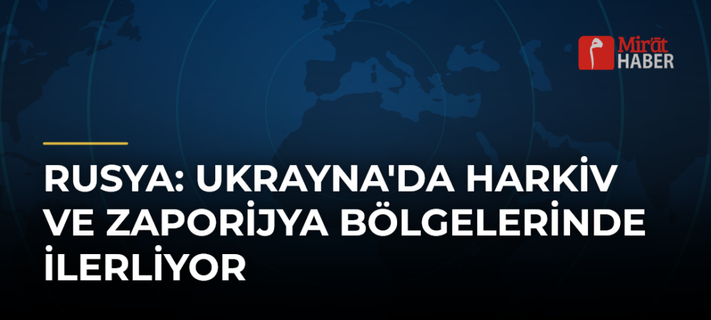 Rusya: Ukrayna’da Harkiv ve Zaporijya Bölgelerinde İlerliyor
