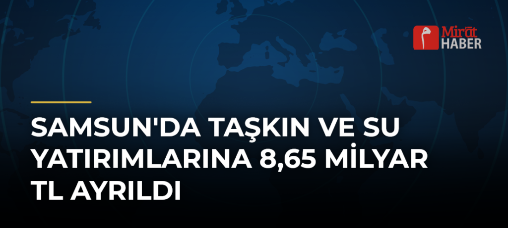 Samsun’da Taşkın ve Su Yatırımlarına 8,65 Milyar TL Ayrıldı