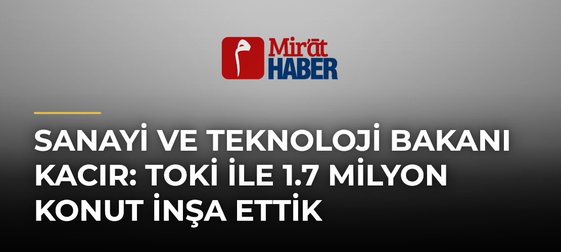 Sanayi ve Teknoloji Bakanı Kacır: TOKİ ile 1.7 Milyon Konut İnşa Ettik
