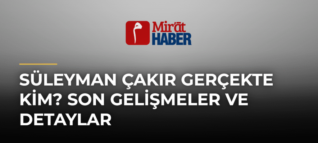 Süleyman Çakır Gerçekte Kim? Son Gelişmeler ve Detaylar