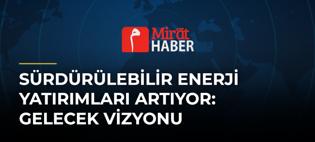 Sürdürülebilir Enerji Yatırımları Artıyor: Gelecek Vizyonu