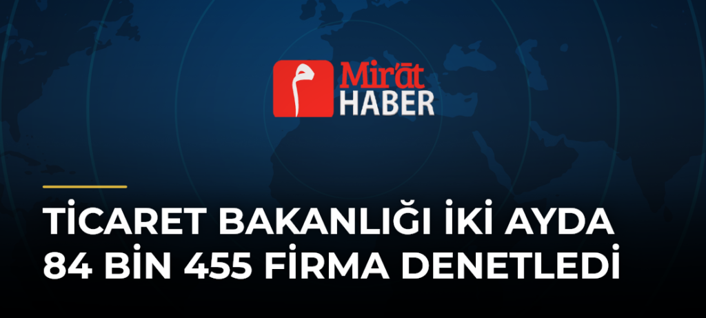 Ticaret Bakanlığı İki Ayda 84 Bin 455 Firma Denetledi