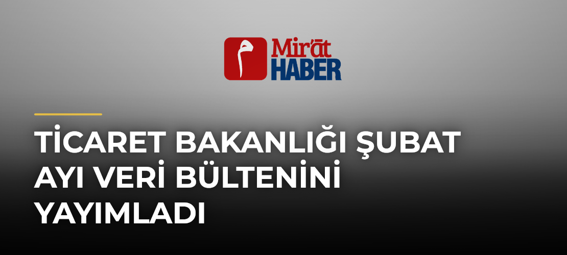 Ticaret Bakanlığı Şubat Ayı Veri Bültenini Yayımladı