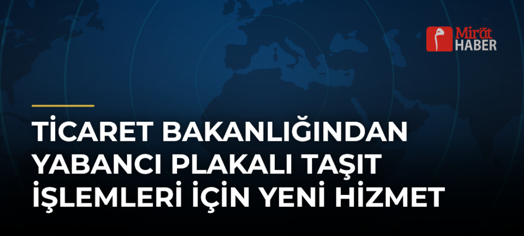 Ticaret Bakanlığından Yabancı Plakalı Taşıt İşlemleri İçin Yeni Hizmet