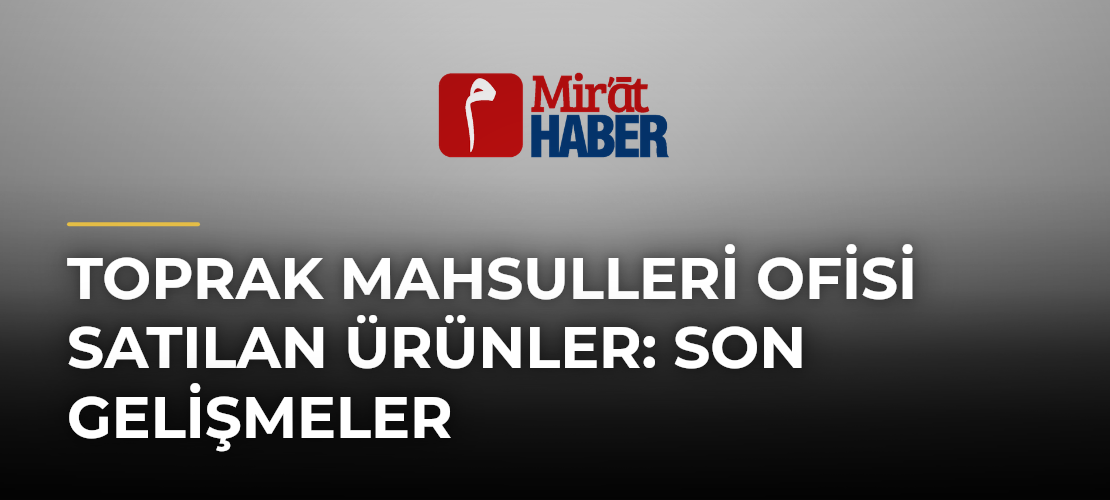 Toprak Mahsulleri Ofisi Satılan Ürünler: Son Gelişmeler - Mirat Haber