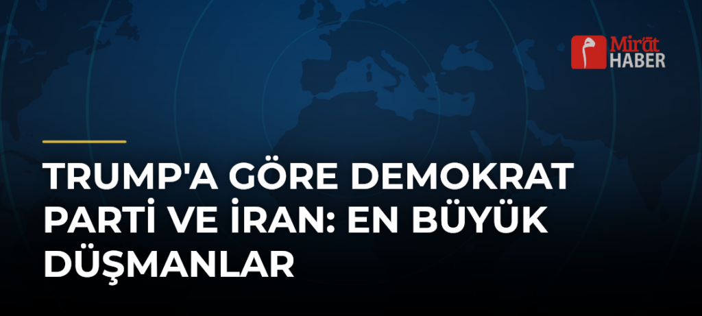 Trump’a Göre Demokrat Parti ve İran: En Büyük Düşmanlar