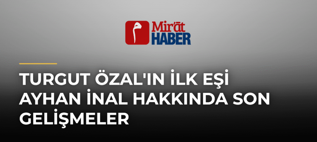 Turgut Özal’ın İlk Eşi Ayhan İnal Hakkında Son Gelişmeler