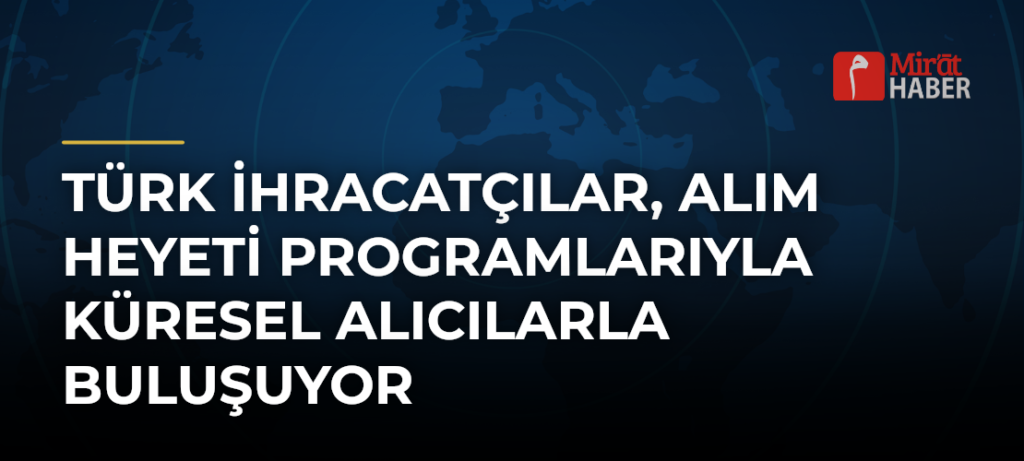 Türk İhracatçılar, Alım Heyeti Programlarıyla Küresel Alıcılarla Buluşuyor