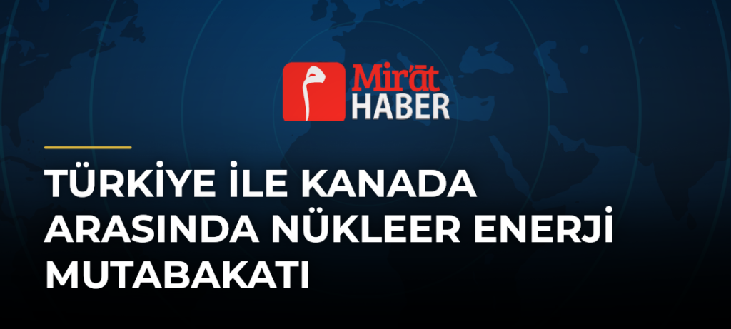 Türkiye ile Kanada Arasında Nükleer Enerji Mutabakatı