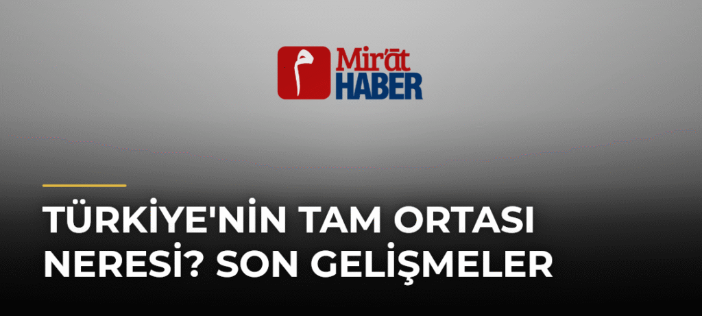 Türkiye’nin Tam Ortası Neresi? Son Gelişmeler
