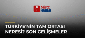 Türkiye’nin Tam Ortası Neresi? Son Gelişmeler