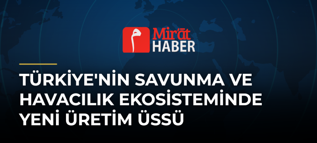 Türkiye’nin Savunma ve Havacılık Ekosisteminde Yeni Üretim Üssü