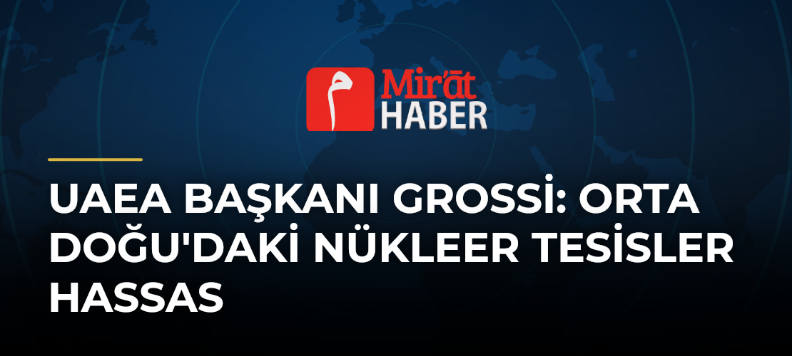UAEA Başkanı Grossi: Orta Doğu'daki Nükleer Tesisler Hassas