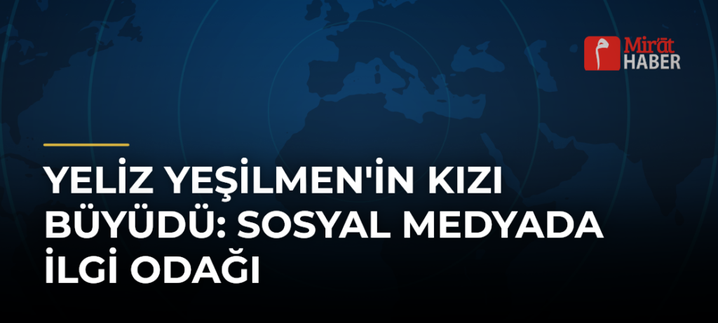 Yeliz Yeşilmen’in Kızı Büyüdü: Sosyal Medyada İlgi Odağı