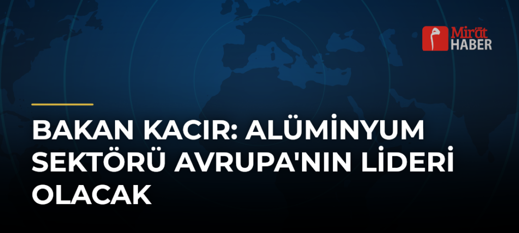 Bakan Kacır: Alüminyum Sektörü Avrupa’nın Lideri Olacak