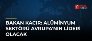 Bakan Kacır: Alüminyum Sektörü Avrupa’nın Lideri Olacak