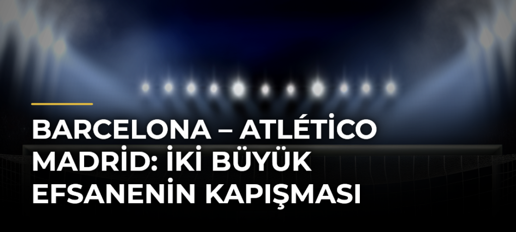 Barcelona – Atlético Madrid: İki Büyük Efsanenin Kapışması