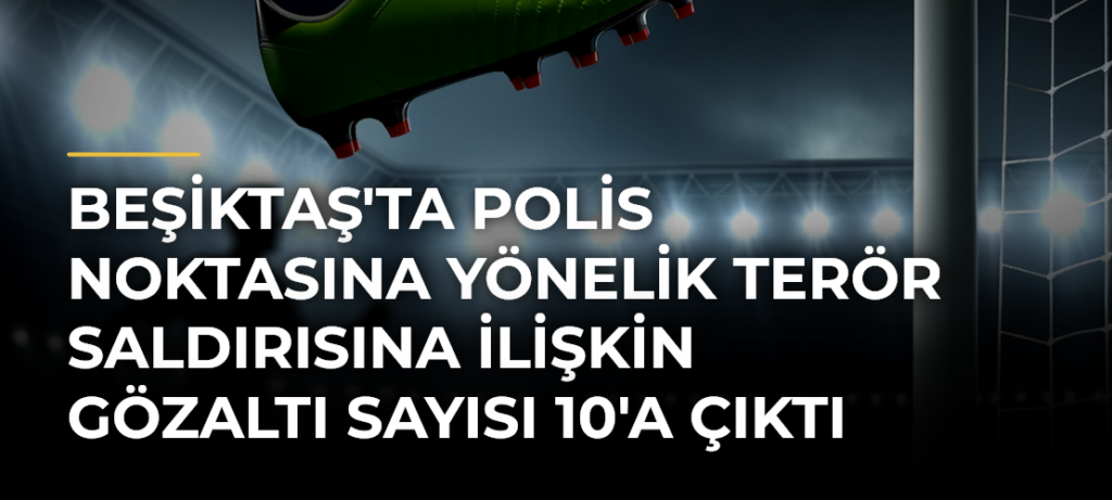 Beşiktaş’ta polis noktasına yönelik terör saldırısına ilişkin gözaltı sayısı 10’a çıktı