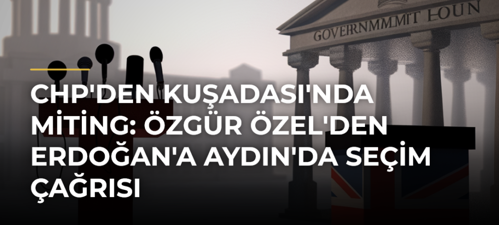 CHP’den Kuşadası’nda Miting: Özgür Özel’den Erdoğan’a Aydın’da Seçim Çağrısı
