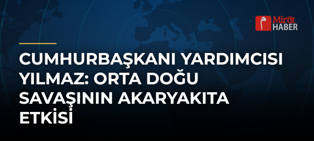 Cumhurbaşkanı Yardımcısı Yılmaz: Orta Doğu Savaşının Akaryakıta Etkisi