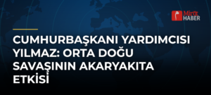 Cumhurbaşkanı Yardımcısı Yılmaz: Orta Doğu Savaşının Akaryakıta Etkisi