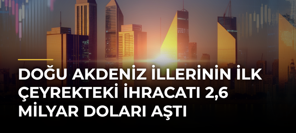 Doğu Akdeniz illerinin ilk çeyrekteki ihracatı 2,6 milyar doları aştı