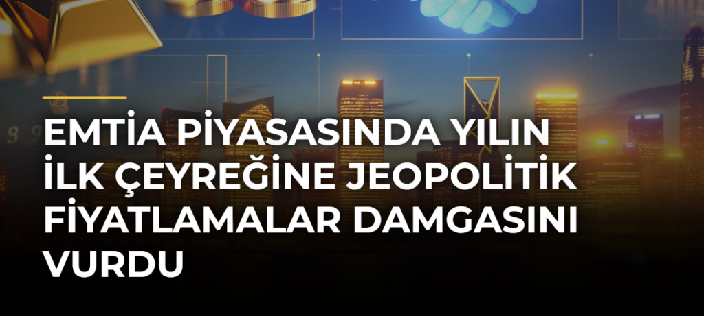 Emtia piyasasında yılın ilk çeyreğine jeopolitik fiyatlamalar damgasını vurdu