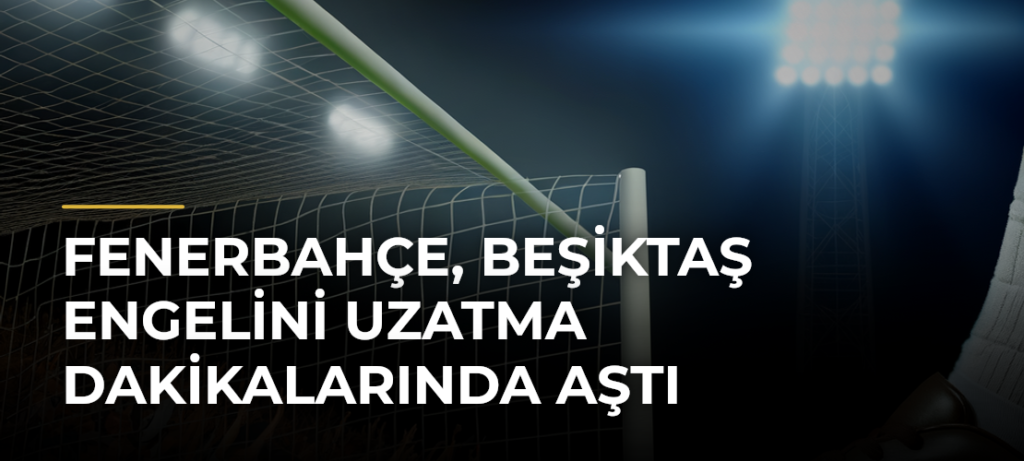 Fenerbahçe, Beşiktaş engelini uzatma dakikalarında aştı