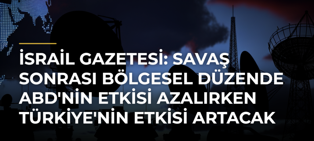 İsrail Gazetesi: Savaş Sonrası Bölgesel Düzende ABD’nin Etkisi Azalırken Türkiye’nin Etkisi Artacak
