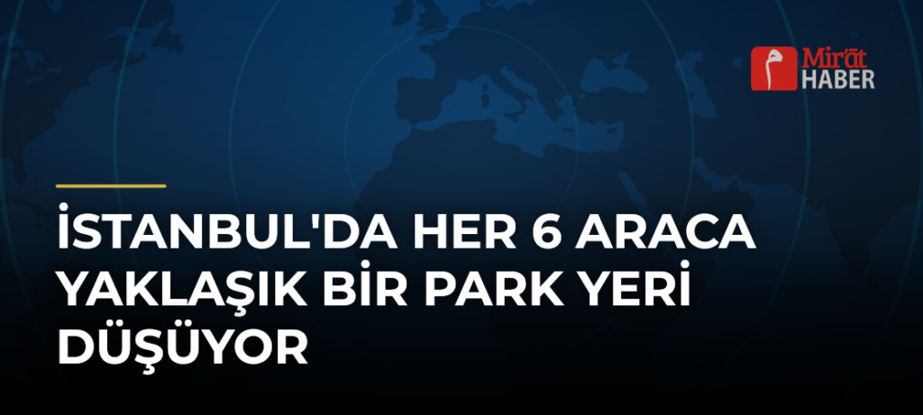 İstanbul’da Her 6 Araca Yaklaşık Bir Park Yeri Düşüyor