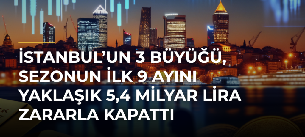 İstanbul’un 3 büyüğü, sezonun ilk 9 ayını yaklaşık 5,4 milyar lira zararla kapattı