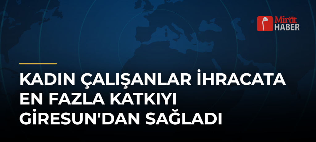 Kadın Çalışanlar İhracata En Fazla Katkıyı Giresun’dan Sağladı
