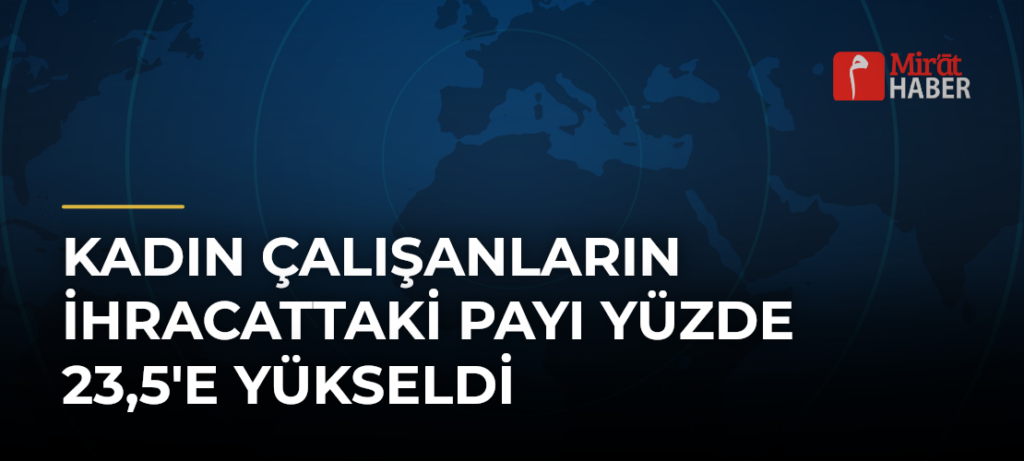 Kadın Çalışanların İhracattaki Payı Yüzde 23,5’e Yükseldi