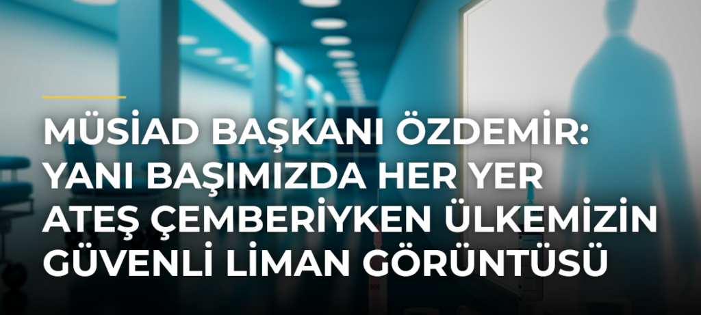 MÜSİAD Başkanı Özdemir: Yanı başımızda her yer ateş çemberiyken ülkemizin güvenli liman görüntüsü kolay olmadı