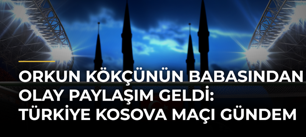 Orkun Kökçünün Babasından Olay Paylaşım Geldi: Türkiye Kosova Maçı Gündem