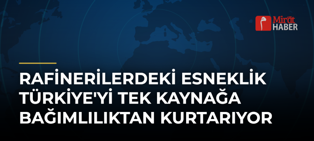 Rafinerilerdeki Esneklik Türkiye’yi Tek Kaynağa Bağımlılıktan Kurtarıyor