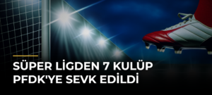 Süper Ligden 7 Kulüp PFDK’ye Sevk Edildi