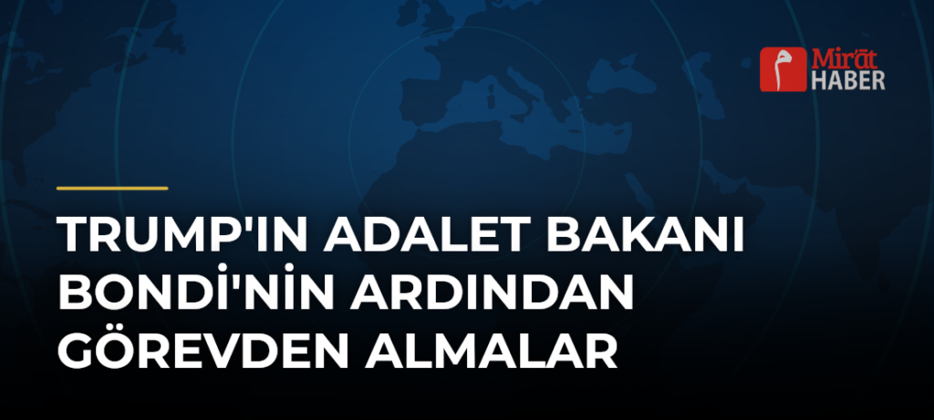Trump’ın Adalet Bakanı Bondi’nin Ardından Görevden Almalar