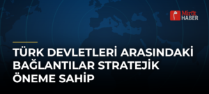 Türk Devletleri Arasındaki Bağlantılar Stratejik Öneme Sahip