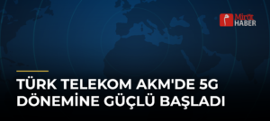 Türk Telekom AKM’de 5G Dönemine Güçlü Başladı