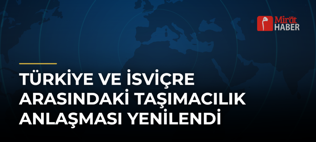Türkiye ve İsviçre Arasındaki Taşımacılık Anlaşması Yenilendi
