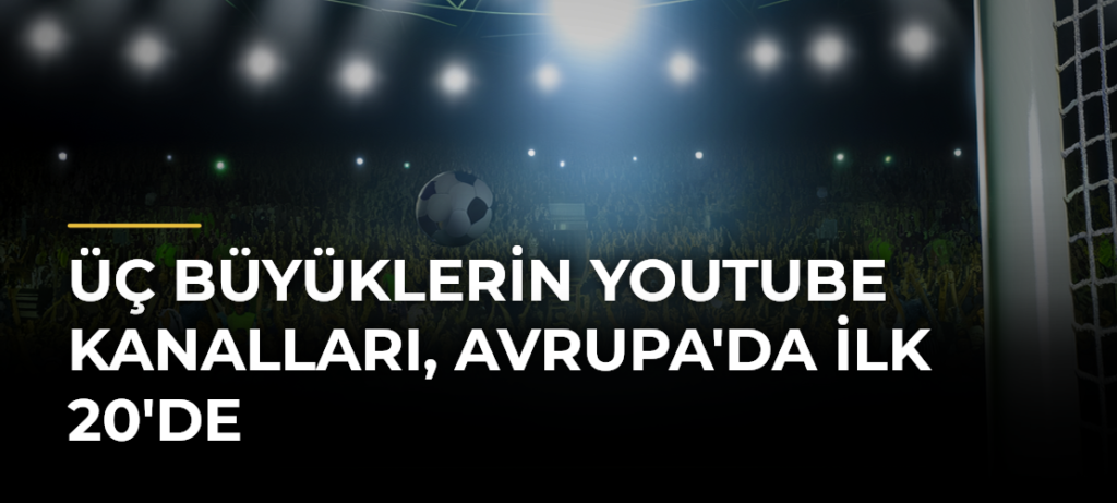 Üç büyüklerin YouTube kanalları, Avrupa’da ilk 20’de