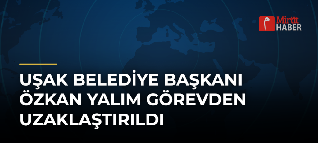 Uşak Belediye Başkanı Özkan Yalım Görevden Uzaklaştırıldı