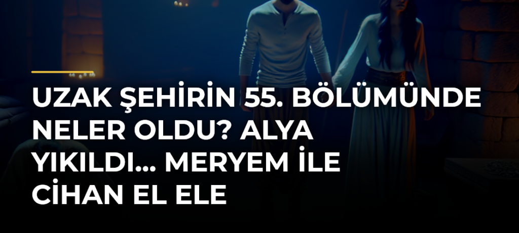 Uzak Şehirin 55. bölümünde neler oldu? Alya yıkıldı… Meryem ile Cihan el ele